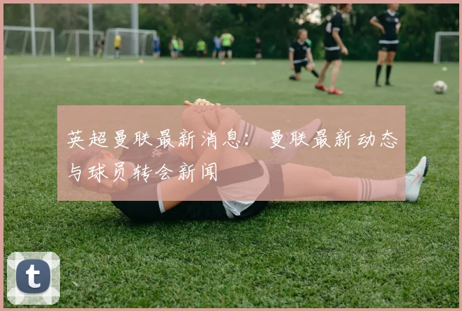 英超曼联最新消息：曼联最新动态与球员转会新闻